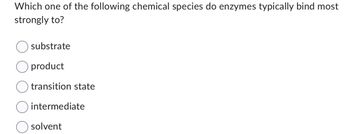 Which one of the following chemical species do enzymes typically bind most
strongly to?
substrate
product
transition state
intermediate
solvent