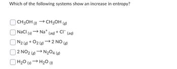 Which of the following systems show an increase in entropy?
CH3OH (
NaCl
(s)
→ CH3OH (g)
N2 (8)
2 NO2 (g)
H₂O (s)
Na+
+ 02 (8)
(aq) + CI¯
(aq)
→2 NO (g)
→N₂04 (8)
H₂O (1)