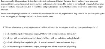 Red-green color blindness is an X-linked recessive trait in humans. Polydactyly (extra fingers and toes) is an autosomal
dominant trait. Martha has normal fingers and toes and normal color vision. Her mother is normal in all respects, but her father
is color blind and polydactylous. Bill is color blind and polydactylous. His mother has normal color vision and normal fingers
and toes.
When answering the given question, consider that the answers include the proportions of only some of the possible phenotypes;
other phenotypes are also expected to occur but are not included.
If Bill and Martha marry, what proportions of children with specific phenotypes would they be expected to produce?
1/8 color-blind girls with normal fingers, 1/4 boys with normal vision and polydactyly
1/4 girls with normal vision and polydactyly, 1/8 boys with normal vision and polydactyly
1/8 color-blind girls with polydactyly, 1/8 boys with normal vision and normal fingers
1/4 color-blind girls with normal fingers, 1/4 boys with normal vision and polydactyly