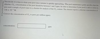 Macmillan Learning
You decide it is time to clean your pool since summer is quickly approaching. Your pool maintenance guide specifies that the
chlorine, Cl₂, concentration of the pool should be between 1 and 3 ppm. In order to determine if your pool is safe to swim in,
you send a sample of pool water to a chemist for analysis of the Cl, content. The chemist reports a chlorine concentration of
1.86 x 10-5 M.
Convert the concentration of Cl₂ to parts per million (ppm).
concentration:
ppm