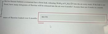 Macmillan Learning
An ice freezer behind a restaurant has a freon leak, releasing 30.68 g of C₂H₂F3Cl into the air every week. If the leak is not
fixed, how many kilograms of fluorine will be released into the air over 6 months? Assume there are 4 weeks in a month.
mass of fluorine leaked over 6 months:
88.578
Incorrect