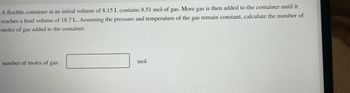 **Problem Statement:**

A flexible container at an initial volume of 8.15 L contains 8.51 mol of gas. More gas is then added to the container until it reaches a final volume of 18.7 L. Assuming the pressure and temperature of the gas remain constant, calculate the number of moles of gas added to the container.

**Calculation Area:**

Number of moles of gas: [ _______ ] mol

---

**Explanation:**

This problem involves the application of the Ideal Gas Law in the context of the addition of gas to a system at constant pressure and temperature. 

### Steps to Solve:
1. **Use the formula**: 

   \[
   \text{PV} = \text{nRT}
   \]

   Since temperature (T) and pressure (P) are constant, the ratio \(\frac{V}{n}\) is also a constant.

2. **Initial state**: 
   - Volume (\(V_1\)) = 8.15 L
   - Moles (\(n_1\)) = 8.51 mol

3. **Final state**: 
   - Volume (\(V_2\)) = 18.7 L
   - Moles (\(n_2\)) = Unknown (we need to find this)

4. **Relate initial and final states** using: \(\frac{V_1}{n_1} = \frac{V_2}{n_2}\)

5. **Solve for \(n_2\)**: 
   
   \[
   n_2 = \frac{V_2 \times n_1}{V_1}
   \]

6. **Calculate the moles of gas added**:

   \[
   \text{Moles added} = n_2 - n_1
   \]

Use these equations to find the number of moles added to the gas.