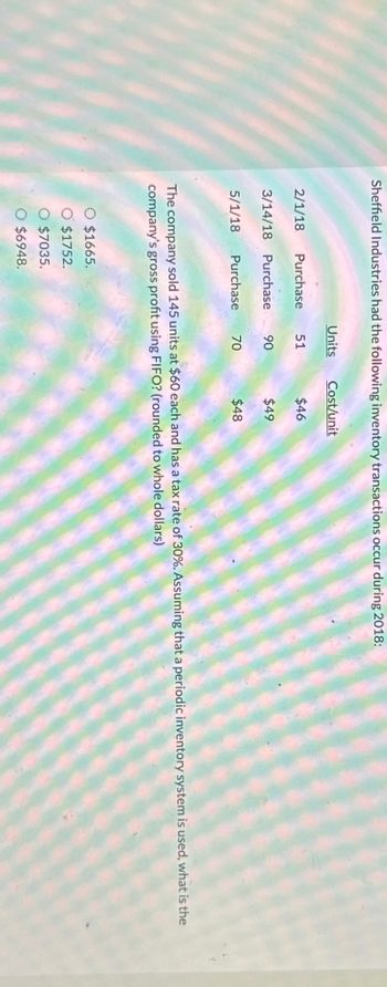 Sheffield Industries had the following inventory transactions occur during 2018:
Units
Cost/unit
2/1/18 Purchase 51
$46
3/14/18 Purchase 90
$49
5/1/18 Purchase
70
70
$48
The company sold 145 units at $60 each and has a tax rate of 30%. Assuming that a periodic inventory system is used, what is the
company's gross profit using FIFO? (rounded to whole dollars)
○ $1665.
O $1752.
○ $7035.
○ $6948.