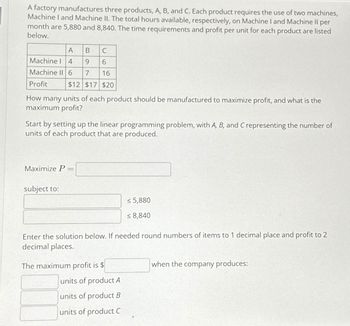 A factory manufactures three products, A, B, and C. Each product requires the use of two machines,
Machine I and Machine II. The total hours available, respectively, on Machine I and Machine Il per
month are 5,880 and 8,840. The time requirements and profit per unit for each product are listed
below.
C
Machine 14
9 6
Machine II 6 7 16
Profit
$12 $17 $20
A B
How many units of each product should be manufactured to maximize profit, and what is the
maximum profit?
Start by setting up the linear programming problem, with A, B, and C representing the number of
units of each product that are produced.
Maximize P =
subject to:
Enter the solution below. If needed round numbers of items to 1 decimal place and profit to 2
decimal places.
The maximum profit is $
≤ 5,880
<8,840
units of product A
units of product B
units of product C
when the company produces: