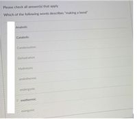 Please check all answer(s) that apply
Which of the following words describes "making a bond"
Anabolic
Catabolic
Condensation
Dehydration
Hydrolysis
endothermic
endergonic
exothermic
exergonic
