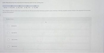 JoAnn Manufacturing has projected the following sales for the coming year
01
02
03
04
Sales $53,475 $59,725 $ 68,775 $ 74,050
The company places orders each quarter that are 30 percent of the following quarter's sales and has a 30-day payables period. What is the payment of accounts
for the third quarter?
Mutiple Choice
O
$21.360.00
121687.50
$22.22969
$19,72750