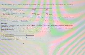 Perit Industries has $110,000 to invest. The company is trying to decide between two alternative uses of the funds. The alternatives
are:
Cost of equipment required
working capital investment required
Annual cash inflows
Salvage value of equipment in six years
Life of the project
Project A
$ 110,000
se
$ 20,000
$ 8,100
1. Net present value project A
2. Net present value project B
3. Which investment alternative (feither) would you
recommend that the company accept?
6 years
Project 8
50
$ 110,000
$ 28,000
30
6 years
The working capital needed for project B will be released at the end of six years for investment elsewhere. Perit Industries' discount
rate is 15%
Click here to view Exhibit 148-1 and Exhibit 148-2. to determine the appropriate discount factor(s) using tables.
Required:
1. Compute the net present value of Project A. (Enter negative values with a minus sign. Round your final answer to the nearest
whole dollar amount.)
2. Compute the net present value of Project B. (Enter negative values with a minus sign. Round your final answer to the nearest
whole dollar amount.)
3. Which investment alternative (if either) would you recommend that the company accept?