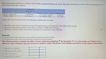 Huron Company produces a commercial cleaning compound known as Zoom. The direct materials and direct labor standards for one
unit of Zoom are given below:
Direct materials
Direct labor
Standard
Quantity or
Hours
7.80 pounds
0.30 hours
During the most recent month, the following activity was recorded:
Standard Price or Rate Standard Cost
$ 2.50 per pound
$6.00 per hour
a. Nine thousand three hundred pounds of material were purchased at a cost of $2.20 per pound.
b. All of the material purchased was used to produce 1,000 units of Zoom.
c. 200 hours of direct labor time were recorded at a total labor cost of $1,400.
Required:
1. Compute the materials price and quantity variances for the month.
2. Compute the labor rate and efficiency variances for the month.
1 Materials price variance
1. Materials quantity variance
2 Labor rate variance
2 Labor efficiency variance
$19.50
$ 1.80
(For all requirements, Indicate the effect of each variance by selecting "F" for favorable, "U" for unfavorable, and "None" for no
effect (i.e.. zero variance). Input all amounts as positive values. Round your intermediate calculations to the nearest whole dollar)
