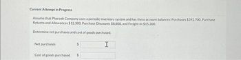 Current Attempt in Progress
Assume that Pharoah Company uses a periodic inventory system and has these account balances: Purchases $392,700, Purchase
Returns and Allowances $12,300, Purchase Discounts $8,800, and Freight-In $15,300.
Determine net purchases and cost of goods purchased.
Net purchases
Cost of goods purchased i
$
$
H