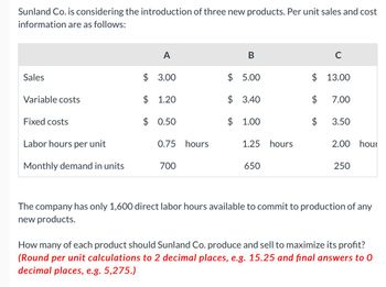 Sunland Co. is considering the introduction of three new products. Per unit sales and cost
information are as follows:
Sales
Variable costs
Fixed costs
Labor hours per unit
Monthly demand in units
A
$ 3.00
$ 1.20
$ 0.50
0.75 hours
700
B
$ 5.00
$ 3.40
$ 1.00
1.25 hours
650
C
$ 13.00
$ 7.00
$ 3.50
2.00 hour
250
The company has only 1,600 direct labor hours available to commit to production of any
new products.
How many of each product should Sunland Co. produce and sell to maximize its profit?
(Round per unit calculations to 2 decimal places, e.g. 15.25 and final answers to 0
decimal places, e.g. 5,275.)