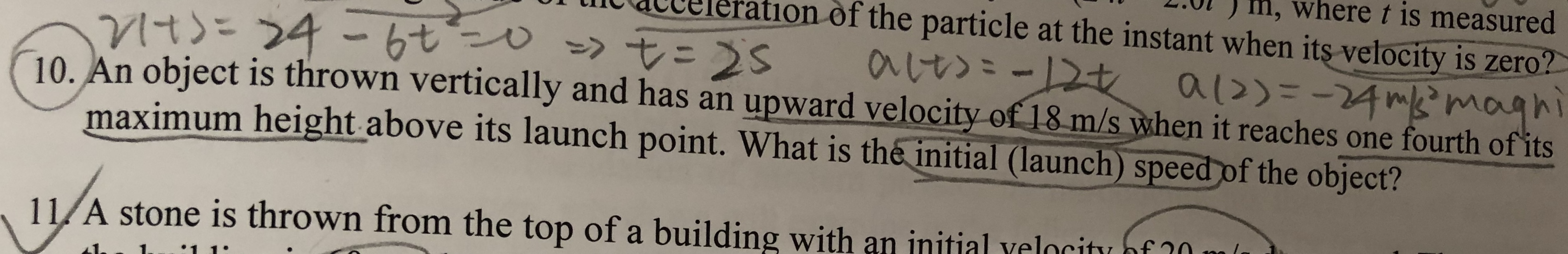0l) m, where t is measured
lt Qtbereration of the particle at the instant when its velocity is zero?
1O. An object is thrown vertically and has an upward velocity of 18 m/s ywhen it reaches one fourth ofits
maximum height above its launch point. What is the initial (launch) speedof the object?
11/A stone is thrown from the top of a building with an initial yelociti nf 10
nitial velocity of
