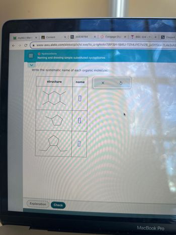 M myMU | Mars)
← → C
Content
O Hydrocarbons
Naming and drawing simple substituted cycloalkanes
Bb 20439784 X
structure
Write the systematic name of each organic molecule:
XX
www-awu.aleks.com/alekscgi/x/lsl.exe/10_u-IgNsikr7j8P3jH-lijk6J-TZh4JYC7viZ6_juOtYisau7L4e3uh9
Explanation Check
name
0
Cengage Digi
0
X
X
BSC 324 - Pri X
S Elegant
MacBook Pro