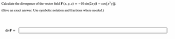 Calculate the divergence of the vector field F (x, y, z)
=
-10 sin(2xy)i - cos(
(Give an exact answer. Use symbolic notation and fractions where needed.)
divF
s(x³y)j.
=