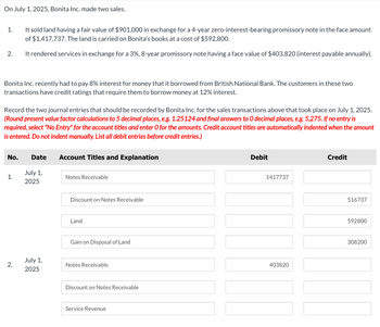 On July 1, 2025, Bonita Inc. made two sales.
1.
2.
Bonita Inc. recently had to pay 8% interest for money that it borrowed from British National Bank. The customers in these two
transactions have credit ratings that require them to borrow money at 12% interest.
It sold land having a fair value of $901,000 in exchange for a 4-year zero-interest-bearing promissory note in the face amount
of $1,417,737. The land is carried on Bonita's books at a cost of $592,800.
It rendered services in exchange for a 3%, 8-year promissory note having a face value of $403,820 (interest payable annually).
Record the two journal entries that should be recorded by Bonita Inc. for the sales transactions above that took place on July 1, 2025.
(Round present value factor calculations to 5 decimal places, e.g. 1.25124 and final answers to O decimal places, e.g. 5,275. If no entry is
required, select "No Entry" for the account titles and enter O for the amounts. Credit account titles are automatically indented when the amount
is entered. Do not indent manually. List all debit entries before credit entries.)
No. Date
1.
2.
July 1,
2025
July 1,
2025
Account Titles and Explanation
Notes Receivable
Discount on Notes Receivable
Land
Gain on Disposal of Land
Notes Receivable
Discount on Notes Receivable
Service Revenue
Debit
1417737
403820
Credit
516737
592800
308200