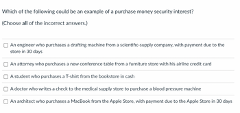 **Question:**

Which of the following could be an example of a purchase money security interest? 

*(Choose all of the incorrect answers.)*

**Options:**

1. ☐ An engineer who purchases a drafting machine from a scientific-supply company, with payment due to the store in 30 days.
2. ☐ An attorney who purchases a new conference table from a furniture store with his airline credit card.
3. ☐ A student who purchases a T-shirt from the bookstore in cash.
4. ☐ A doctor who writes a check to the medical supply store to purchase a blood pressure machine.
5. ☐ An architect who purchases a MacBook from the Apple Store, with payment due to the Apple Store in 30 days.