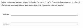 **Problem Statement:**

Find the minimum and maximum values of the function \( f(x, y, z) = x^2 + y^2 + z^2 \) subject to the constraint \( x + 6y + 7z = 6 \).

(Use symbolic notation and fractions where needed. Enter DNE if the extreme value does not exist.)

**Solution Fields:**

- Minimum: [ __________ ]
- Maximum: [ __________ ]