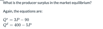 What is the producer surplus in the market equilibrium?
Again, the equations are:
Q = 3P-90
Qd = 400 - 5P