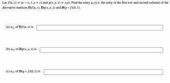 Let f(u, v) = (u − v, 1, u + v) and g(x, y, z) = xyz. Find the entry a₁2 (i.e. the entry in the first row and second column) of the
derivative matrices Df(u, v), Dg(x, y, z) and D(g • ƒ)(0, 1).
(a) a12
of Df(u, v) is
(b) a12 of Dg(x, y, z) is
(c) a12 of D(gof)(0, 1) is