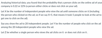 Analyzing historical data, you found that the probability that a person clicks on the online ad of your
company is 0.22 or 22% (a person either clicks or does not click on your ad).
Let X be the number of independent people who view the ad until someone clicks on it (including
the person who clicked on the ad, so if we say X=5, that means it took 5 people to look at the ad to
get one to click on the ad).
Say you show the ad to 20 independent people. Let Y be the number of people who click on the ad
among the 20 independent people who view the ad.
Let Z be whether a single person who views the ad clicks on it or does not click on it.