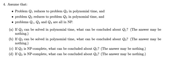 4. Assume that:
• Problem Q₁ reduces to problem Q2 in polynomial time, and
• problem Q2 reduces to problem Q3 in polynomial time, and
• problems Q1, Q2 and Q3 are all in NP.
(a) If Q₂ can be solved in polynomial time, what can be concluded about Q₁? (The answer may be
nothing.)
(b) If Q₂ can be solved in polynomial time, what can be concluded about Q3? (The answer may be
nothing.)
(c) If Q2 is NP-complete, what can be concluded about Q₁? (The answer may be nothing.)
(d) If Q2 is NP-complete, what can be concluded about Q3? (The answer may be nothing.)