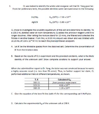 1.
CL was tasked to identify the white solid inorganic salt that Dr. Yang gave her.
From her preliminary tests, the possible identities were narrowed down to the following:
Zn(CN)₂
Ksp (30°C) = 7.30 x 1012
AgSCN
Ksp (30°C) = 5.90 × 10 11
CL chose to investigate the solubility equilibrium of this salt and determine its identity. To
a 100.0 mL distilled water at room temperature, CL added the unknown reagent until it no
longer dissolves. After letting the mixture stand for 15 mins, she filtered and collected the
filtrate in another beaker. From this, a 20.00 mL aliquot was drawn and was titrated with
10.20 mL of 5.00 x 10 M HCI to reach the phenolphthalein endpoint.
A. Let X be the titratable species from the dissolved salt. Determine the concentration of
X from the titration data.
B. Based on the results of CL's experiment and the provided constants, what is the likely
identity of the unknown salt? Show complete solutions to support your answer.
When she submitted her report to Dr. Yang, the latter was not convinced because he wants
a highly accurate result (i.e. less than 5% error). Thus, to further support her claim, CL
performed additional trials at different temperatures, as shown.
T, K
Calculated Ksp
303.15
323.15
from previous experiment
4.61 x 10-¹2
283.15
1.19 x 10-¹1
C. Give the equation of the best fit line (with r²) for the corresponding van't Hoff plot.
D. Calculate the experimental Kap of the unknown salt at 298 K