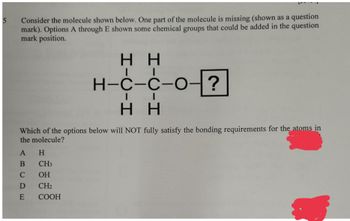 5
question
Consider the molecule shown below. One part of the molecule is missing (shown as a
mark). Options A through E shown some chemical groups that could be added in the question
mark position.
HH
H-C-C-O-
?
HH
Which of the options below will NOT fully satisfy the bonding requirements for the atoms in
the molecule?
A H
B
C
D
E
CH3
OH
CH₂
COOH