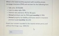 What is the total monthly payment with monthly private
mortgage insurance (PMI) and escrows for the following loan:
Sale price: $150,000
Loan to value ratio: 90%
Interest rate and term: 4% for 30 years
Annual premium rate for PMI (paid monthly): 0.78%
• Annual property tax liability and home owner's insurance
premium (paid monthly): $2,250
(Input your answer rounded to the nearest whole penny and
without the $ sign, e.g., 1000.01)
991
