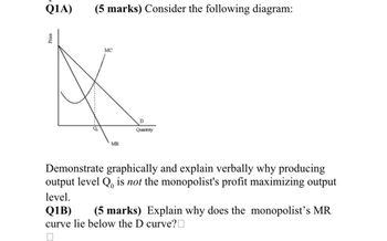 Price
Q1A)
(5 marks) Consider the following diagram:
MC
MR
Quantity
Demonstrate graphically and explain verbally why producing
output level Q, is not the monopolist's profit maximizing output
level.
Q1B)
(5 marks) Explain why does the monopolist's MR
curve lie below the D curve?