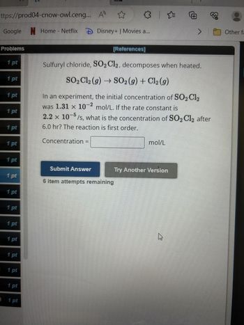 ttps://prod04-cnow-owl.ceng...
✪
>
Google N Home - Netflix Disney+ | Movies a...
Problems
1 pt
1 pt
1 pt
1 pt
1 pt
1 pt
1 pt
1 pt
1 pt
1 pt
1 pt
1 pt
1 pt
1 pt
1 pt
) 1 pt
Concentration
A
Submit Answer
[References]
Sulfuryl chloride, SO2 Cl2, decomposes when heated.
SO₂ Cl2 (9) → SO2 (9) + Cl₂ (g)
In an experiment, the initial concentration of SO₂Cl₂
was 1.31 x 10-2 mol/L. If the rate constant is
2.2 x 105/s, what is the concentration of SO₂Cl2 after
6.0 hr? The reaction is first order.
6 item attempts remaining
mol/L
Ⓒ
Try Another Version
>
M
Other fa