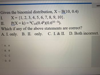 Given the binomial distribution, X~ B(10, 0.4)
X = {1, 2, 3, 4, 5, 6, 7, 8, 9, 10}.
P(X= k) = kC10(0.4k)(0.6¹⁰-k).
Which if any of the above statements are correct?
A. I. only. B. II. only. C. I. & II. D. Both incorrect.
I.
II.
O
A. A
B. B
QUES
OC. C
OD. D