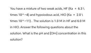 You have a mixture of two weak acids, HF (Ka
=
6.3\
times 10^-4) and hypoiodous acid, HIO (Ka
times 10^-11). The solution is 1.0 M in HF and 6.0 M
in HIO. Answer the following questions about the
solution. What is the pH and [OH-] concentration in this
solution?
= 2.0\