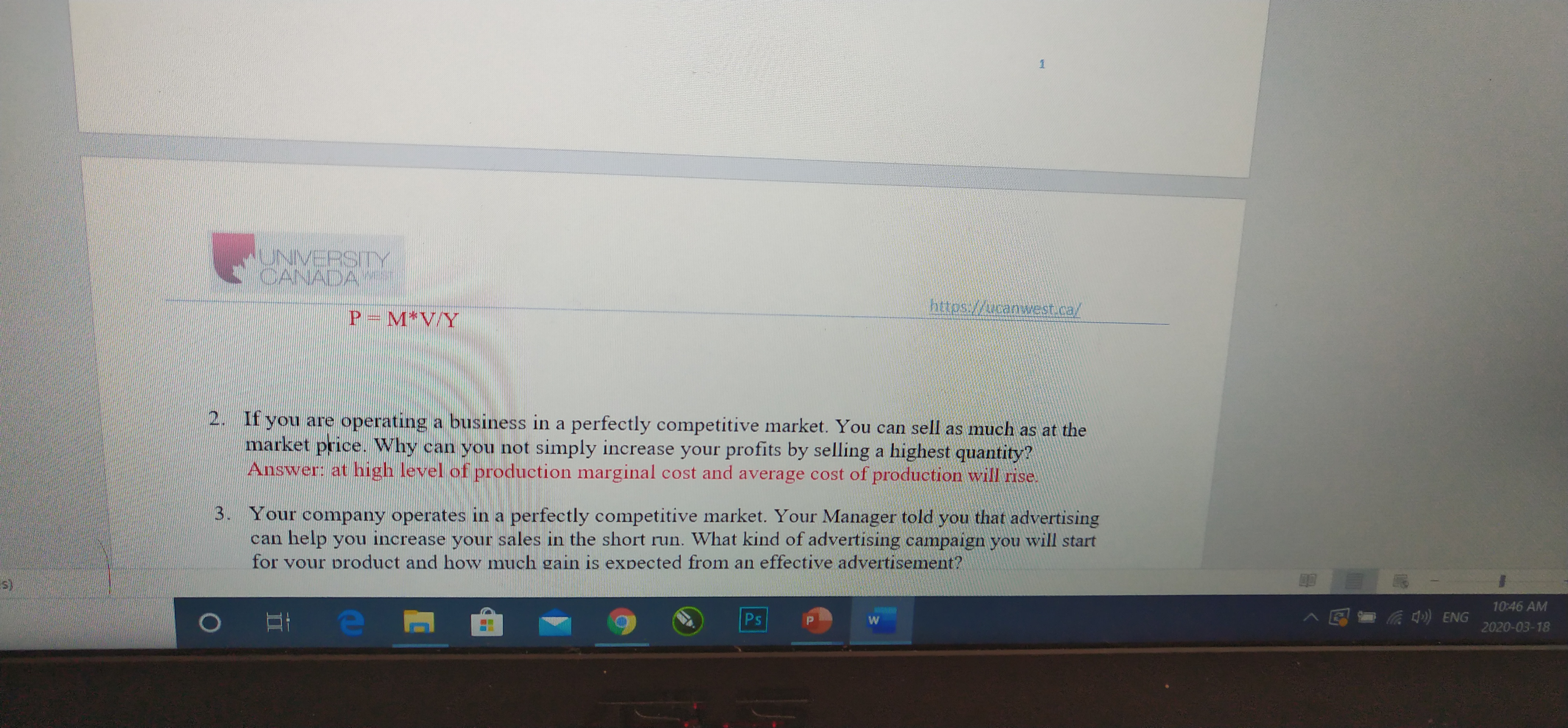 UNIVERSITY
CANADA
https://ucanwvest.ca/
P= M*V/Y
2. If you are operating a business in a perfectly competitive market. You can sell as much as at the
market price. Why can you not simply increase your profits by selling a highest quantity?
Answer: at high level of production marginal cost and average cost of production will rise.
3. Your company operates in a perfectly competitive market. Your Manager told you that advertising
can help you increase your sales in the short run. What kind of advertising campaign you will start
for vour product and how much gain is expected from an effective advertisement?
10:46 AM
Ps
^ E= ) ENG
2020-03-18
