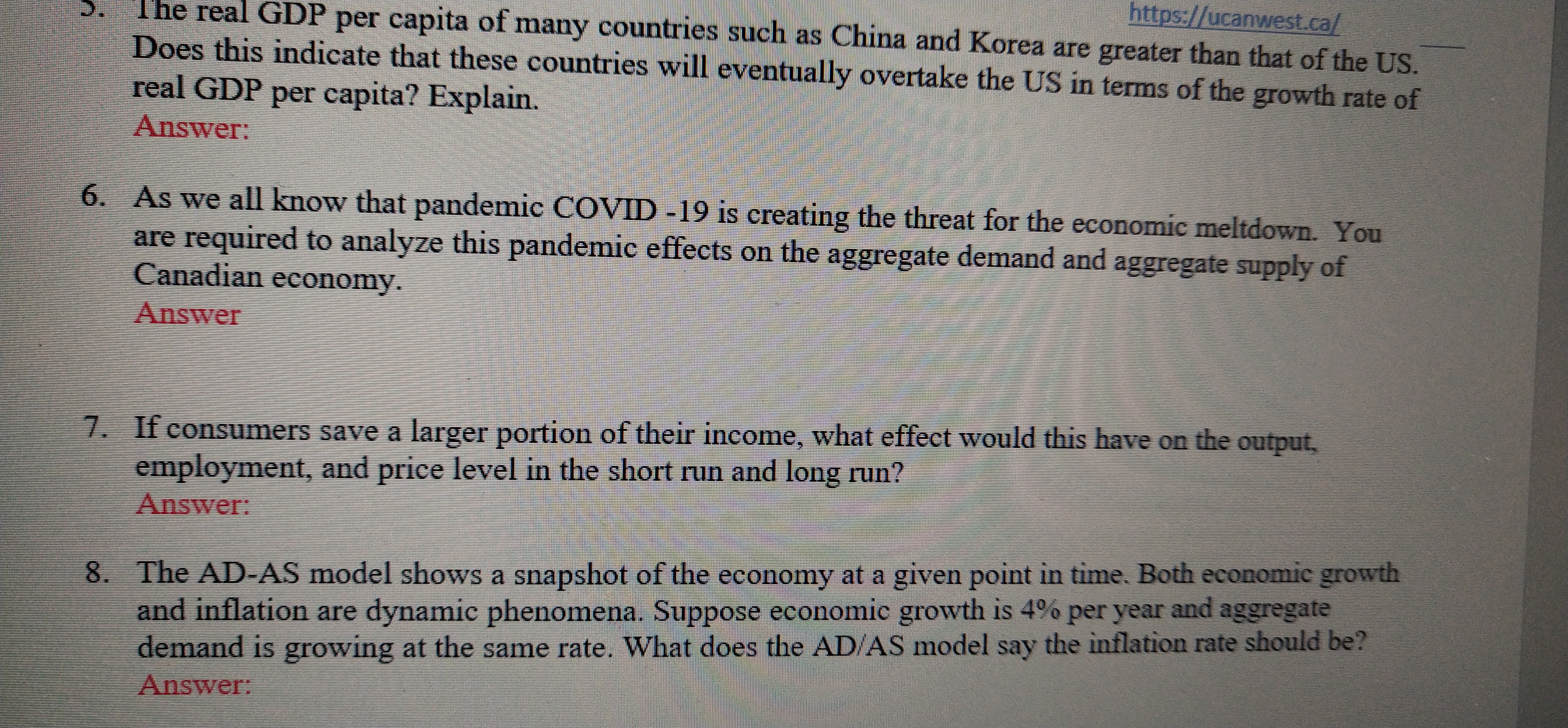 https://ucanwest.ca/
The real GDP per capita of many countries such as China and Korea are greater than that of the US.
Does this indicate that these countries will eventually overtake the US in terms of the growth rate of
real GDP per capita? Explain.
Answer:
5.
6. As we all know that pandemic COVID -19 is creating the threat for the economic meltdown. You
are required to analyze this pandemic effects on the aggregate demand and aggregate supply of
Canadian economy.
Answer
7. If consumers save a larger portion of their income, what effect would this have on the output,
employment, and price level in the short run and long run?
Answer:
8. The AD-AS model shows a snapshot of the economy at a given point in time. Both economic growth
and inflation are dynamic phenomena. Suppose economic growth is 4% per year and aggregate
demand is growing at the same rate. What does the AD/AS model say the inflation rate should be?
Answer:
