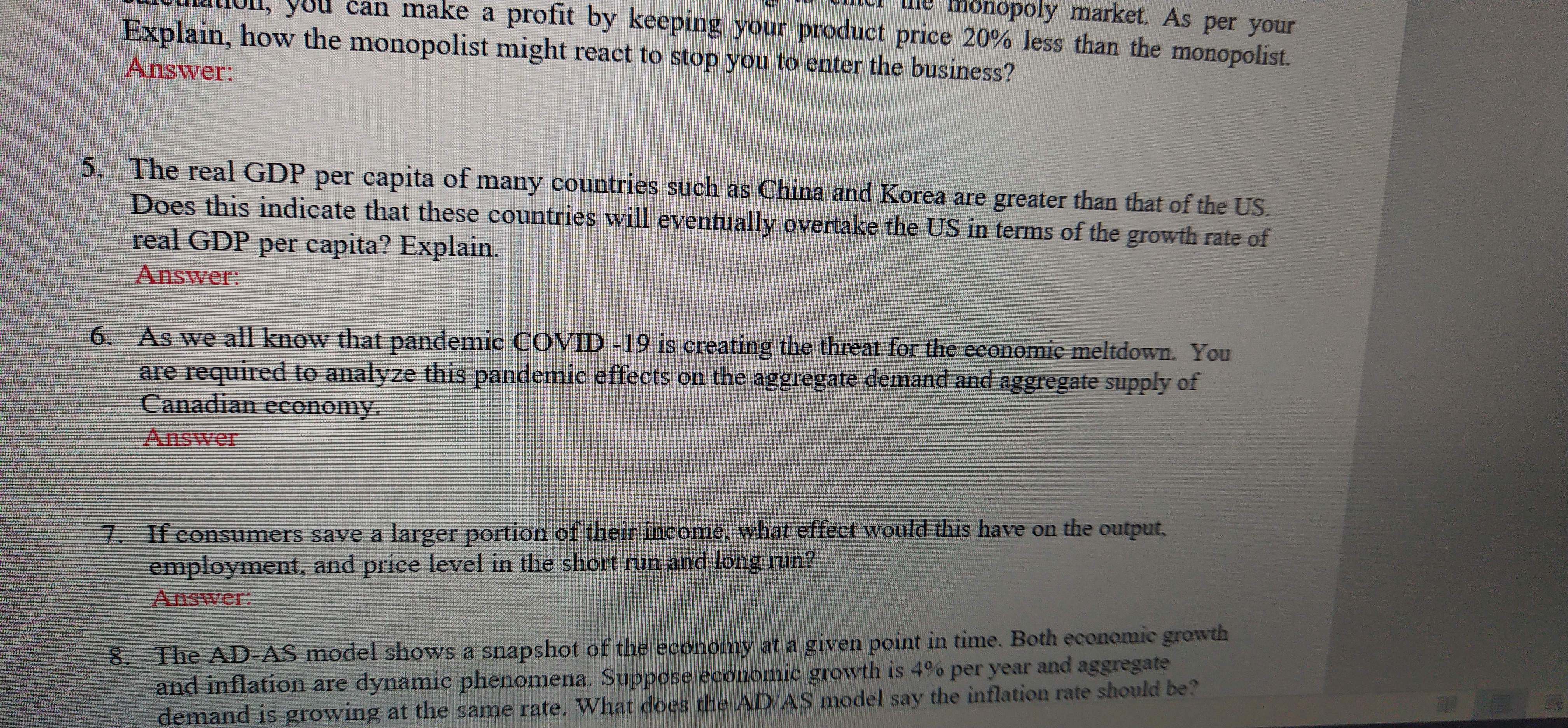 OU can make a profit by keeping your product price 20% less than the monopolist.
monopoly market. As per your
Explain, how the monopolist might react to stop you to enter the business?
Answer:
5. The real GDP per capita of many countries such as China and Korea are greater than that of the US.
Does this indicate that these countries will eventually overtake the US in terms of the growth rate of
real GDP per capita? Explain.
Answer:
6. As we all know that pandemic COVID -19 is creating the threat for the economic meltdown. You
are required to analyze this pandemic effects on the aggregate demand and aggregate supply of
Canadian economy.
Answer
7. If consumers save a larger portion of their income, what effect would this have on the output,
employment, and price level in the short run and long run?
Answer:
8. The AD-AS model shows a snapshot of the economy at a given point in time. Both economic growth
and inflation are dynamic phenomena. Suppose economic growth is 4%o per year and aggregate
demand is growing at the same rate. What does the AD/AS model say the inflation rate should be?
