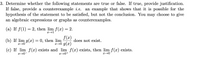 3. Determine whether the following statements are true or false. If true, provide justification.
If false, provide a counterexample i.e.
hypothesis of the statement to be satisfied, but not the conclusion. You may choose to give
an algebraic expressions or graphs as counterexamples.
an example that shows that it is possible for the
(a) If f(1) = 2, then lim f(x) = 2.
x→1
f(x)
x→0 g(x)
(c) If lim f(x) exists and lim f(x) exists, then lim f(x) exists.
(b) If lim g(x) = 0, then lim
does not exist.
x→0
x→0-
x→0+
