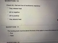 QUESTION 10
Check ALL that are true of exothermic reactions.
They release heat
O AH is negative
O AH is positive
they absorb heat
QUESTION 11
The leveling bulb must be above the level of the water to insure the pressure ins
True
False
QUESTION 12
