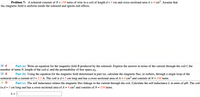 Problem 7: A solenoid consists of N = 150 turns of wire in a coil of length d = 5 cm and cross-sectional area A = 4 cm2. Assume that
%3D
the magnetic field is uniform inside the solenoid and ignore end effects.
Part (a) Write an equation for the magnetic field B produced by the solenoid. Express the answer in terms of the current through the coil I, the
number of turns N, length of the coil d, and the permeability of free space µo.
Part (b) Using the equation for the magnetic field determined in part (a), calculate the magnetic flux, in webers, through a single loop of the
solenoid with a current of I= 2.7 A. The coil is d = 5 cm long and has a cross-sectional area of A = 4 cm² and consists of N =150 turns.
%D
Part (c) The self inductance relates the magnetic flux linkage to the current through the coil. Calculate the self inductance L in units of uH. The coil
is d = 5 cm long and has a cross-sectional area of A = 4 cm² and consists of N = 150 turns.
L =
