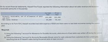 On its recent financial statements, Hassell Fine Foods reported the following information about net sales revenue and accounts
receivable (amounts in thousands):
Accounts receivable, net of allowances of $313
and $277
Net sales revenue
Current
Year
$15,189
64,420
Prior
Year
$12,938
55,122
According to its Form 10-K, Hassell recorded bad debt expense of $120 and there were no bad debt recoveries during the current
year.
Required:
1. Using the following T-account for Allowance for Doubtful Accounts, what amount of bad debts was written off during the current
year?
2. Using the following T-account for Accounts Receivable (Gross), solve for cash collected from customers for the current year,
assuming that all of Hassell's sales during the period were on open account.