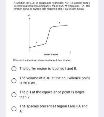 A solution of 0.25 M potassium hydroxide, KOH is added from a
burette to a flask containing 25.0 mL of 0.20 M weak acid, HA. The
titration curve is divided into regions I and II as shown below.
PH
11
Volume of titrant
Choose the incorrect statement about this titration.
O The buffer region is labelled I and II.
O
The volume of KOH at the equivalence point
is 20.0 mL.
The pH at the equivalence point is larger
than 7.
The species present at region I are HA and
A.