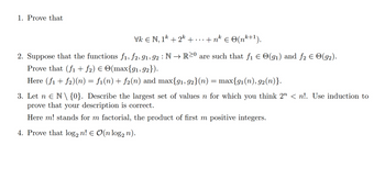 1. Prove that
Vk € N, 1k + 2k + . . . +nk € ©(nk+1).
2. Suppose that the functions f1, f2, 91, 92 : N → R≥0 are such that f₁ = O(91) and ƒ2 Є ☹(92).
Prove that (f1 + ƒ2) € ☹(max{91,92}).
Here (f1 + f2)(n) = f1(n) + f2(n) and max{91, 92}(n) = max{91(n), 92(n)}.
3. Let n Є N\{0}. Describe the largest set of values n for which you think 2″ < n!. Use induction to
prove that your description is correct.
Here m! stands for m factorial, the product of first m positive integers.
4. Prove that log2 n! € O(n log n).