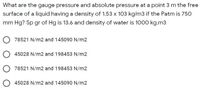 What are the gauge pressure and absolute pressure at a point 3 m the free
surface of a liquid having a density of 1.53 x 103 kg/m3 if the Patm is 750
mm Hg? Sp gr of Hg is 13.6 and density of water is 1000 kg.m3
78521 N/m2 and 145090 N/m2
45028 N/m2 and 198453 N/m2
78521 N/m2 and 198453 N/m2
O 45028 N/m2 and 145090 N/m2
