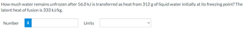 How much water remains unfrozen after 56.0 kJ is transferred as heat from 312 g of liquid water initially at its freezing point? The
latent heat of fusion is 333 kJ/kg.
Number i
Units