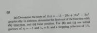 92
(a) Determine the roots of fix)=-13-20x+ 19x-3x
graphically. In addition, determine the first root of the function with
(b) bisection. and (c) false position. For (b) and (c) use initial
guesses of xy -1
1 and x 0. and a stopping criterion of 1%
