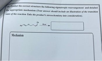 III. Predict the correct structure the following sigmatropic rearrangement and detailed
the appropriate mechanism (Your answer should include an illustration of the transition
state of the reaction Take the product's stereochemistry into consideration).
Ph
Mechanism
Ph
Heat