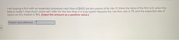 57
I am buying a firm with an expected perpetual cash flow of $420 but am unsure of its risk. If I think the beta of the firm is O, when the
beta is really 1, how much more will I offer for the firm than it is truly worth? Assume the risk-free rate is 7% and the expected rate of
return on the market is 15%. (Input the amount as a positive value.)
Present value difference