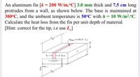 An aluminum fin [k = 200 W/m.°C] 3.0 mm thick and 7.5 cm long
protrudes from a wall, as shown below. The base is maintained at
300°C, and the ambient temperature is 50°C with h = 10 W/m2.°C.
Calculate the heat loss from the fin per unit depth of material.
[Hint: correct for the tip, i.e use L]
de
