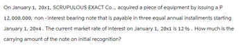 On January 1, 20x1, SCRUPULOUS EXACT Co., acquired a piece of equipment by issuing a P
12,000,000, non-interest bearing note that is payable in three equal annual installments starting
January 1, 20x4. The current market rate of interest on January 1, 20x1 is 12%. How much is the
carrying amount of the note on initial recognition?