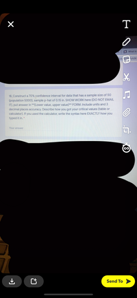 T
B What is
B06 NABI hAilKa
18. Construct a 70% confidence interval for data that has a sample size of 50
(population 5000), sample p-hat of 0.15 in. SHOW WORK here (DO NOT EMAIL
IT), put answer in **(Lower value, upper value)** FORM. Include units and 3
decimal places accuracy. Describe how you got your critical values (table or
calculator). If you used the calculator, write the syntax here EXACTLY how you
typed it in.
Your answer
Send To
