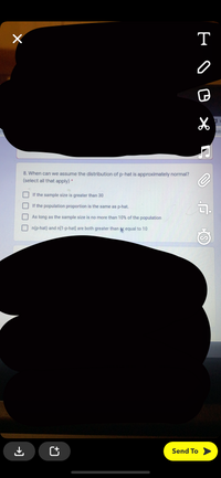 T
AB
8. When can we assume the distribution of p-hat is approximately normal?
(select all that apply) *
If the sample size is greater than 30
If the population proportion is the same as p-hat.
As long as the sample size is no more than 10% of the population
n(p-hat) and n[1-p-hat] are both greater than equal
10
Send To
→)
