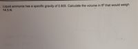 Liquid ammonia has a specific gravity of 0.805. Calculate the volume in ft3 that would weigh
14.5 N.
